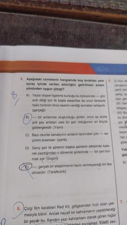 4. Aşağıdaki cümlelerin hangisinde boş bırakılan yere
ayraç içinde verilen sözcüğün getirilmesi anlam
yönünden uygun olmaz?
A) Yazar düşsel ögelerle kurduğu bu öyküsünde ---- göz
ardı ettiği için ilk başta eleştirilse de onun fantastik
öykü türünün öncü eserini verdiği sonraları anlaşıldı.
(gerçeği)
B)
bir anlatımla oluşturduğu şiirleri, onun az sözle
çok şey anlatan usta bir şair olduğunun en büyük
göstergesidir. (Yalın)
-se-
C) Bazı okurlar sanatçının anlatım tarzından çok -
çimini önemser. (içerik)
D) Genç şair ilk şiirlerini başka şairlerin etkisinde kala-
bir yan bul-
rak yazdığından o dönemki şiirlerinde-
mak zor. (özgün)
E)
gerçek bir eleştirmenin taviz vermeyeceği bir ilke
olmalıdır. (Tarafsızlık)
7.
5. Çizgi film karakteri Red Kit, gölgesinden hızlı silah çek-
mesiyle bilinir. Ancak hayalî bir kahramanın yapabileceği
bir şeydir bu. Kendini yazı kahramanı olarak gören hiçbir
uttan siyiramaz. Edebî zev-
13
6. (1) Ayni et
ranışlarine
şahif olma
sahip, ay
bazı gen
(III) Gem
bölgesi,
(IV) Bu
bu dürt
yor.
oranla
beyin
nan g
göste
Yuk
gisi
A)