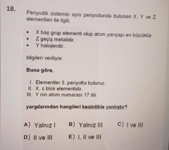 18.
Periyodik sistemin aynı periyodunda bulunan X, Y ve Z
elementleri ile ilgili,
●
X baş grup elementi olup atom yarıçapı en büyüktür.
Z geçiş metalidir.
●
●
Y halojendir.
bilgileri veriliyor.
Buna göre,
1. Elementler 3. periyotta bulunur.
II. X, s blok e