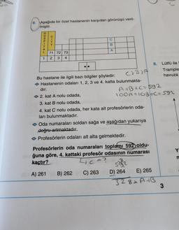 6. Aşağıda bir özel hastanenin karşıdan görünüşü veril-
miştir.
C
B
71 72 73
A
1
2 3 4
Lütfü ile S
Trample
Bu hastane ile ilgili bazı bilgiler şöyledir:
CIB)A
havuza
Hastanenin odaları 1, 2, 3 ve 4. katta bulunmakta-
dır.
2. kat A nolu odada,
A+B+c=592
100A +10BHC=592
3. kat B nolu odada,
4. kat C nolu odada, her kata ait profesörlerin oda-
ları bulunmaktadır.
Oda numaraları soldan sağa ve aşağıdan yukarıya
doğru artmaktadır.
◆ Profesörlerin odaları alt alta gelmektedir.
Profesörlerin oda numaraları toplamı 592) oldu-
Oğuna göre, 4. kattaki profesör odasının numarası
kaçtır?
C =?
n
592
201A) 261
B) 262 C) 263
E) 265
328=A+B
HOSPITAL
CITY
D) 264
8.
3