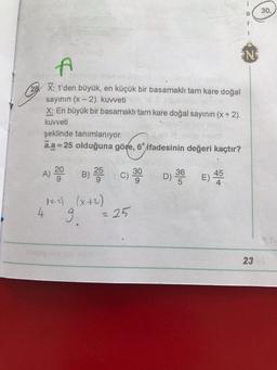 a
r
1
N
A
ev hey in 10.
28. X: 1'den büyük, en küçük bir basamaklı tam kare doğal
sayının (x-2). kuweti
X: En büyük bir basamaklı tam kare doğal sayının (x + 2).
kuvveti
şeklinde tanımlanıyor.
ā.a =
1=25 olduğuna göre, 6 ifadesinin değeri kaçtır?
A) 200
B) 25 C) 30 D) 36 45
D) E)
AX-2) (x+2)
9
= 25
4
23
30.