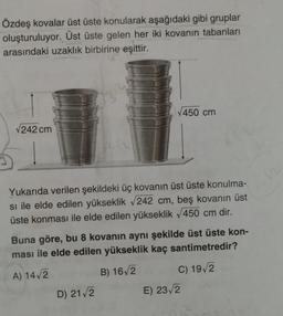 Özdeş kovalar üst üste konularak aşağıdaki gibi gruplar
oluşturuluyor. Üst üste gelen her iki kovanın tabanları
arasındaki uzaklık birbirine eşittir.
√450 cm
√242 cm
Yukarıda verilen şekildeki üç kovanın üst üste konulma-
si ile elde edilen yükseklik √242 cm, beş kovanın üst
üste konması ile elde edilen yükseklik √450 cm dir.
Buna göre, bu 8 kovanın aynı şekilde üst üste kon-
ması ile elde edilen yükseklik kaç santimetredir?
A) 14√2
B) 16√2
C) 19/2
D) 21 √/2
E) 23√2