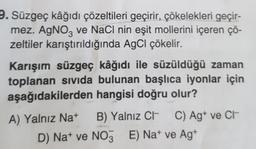 9. Süzgeç kâğıdı çözeltileri geçirir, çökelekleri geçir-
mez. AgNO3 ve NaCl nin eşit mollerini içeren çö-
zeltiler karıştırıldığında AgCl çökelir.
Karışım süzgeç kâğıdı ile süzüldüğü zaman
toplanan sıvıda bulunan başlıca iyonlar için
aşağıdakilerden hangisi doğru olur?
A) Yalnız Na+
B) Yalnız C
C) Agt ve Ct
D) Nat ve NO3E) Nat ve Ag+