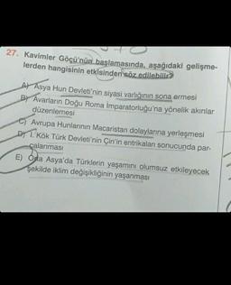 27. Kavimler Göçü'nün başlamasında, aşağıdaki gelişme-
lerden hangisinin etkisinden söz edilebilir?
A) Asya Hun Devleti'nin siyasi varlığının sona ermesi
B) Avarların Doğu Roma İmparatorluğu'na yönelik akınlar
düzenlemesi
C) Avrupa Hunlarının Macaristan dolaylarına yerleşmesi
D) 1. Kök Türk Devleti'nin Çin'in entrikaları sonucunda par-
çalanması
E) Orta Asya'da Türklerin yaşamını olumsuz etkileyecek
şekilde iklim değişikliğinin yaşanması