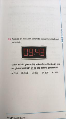 25. Aşağıda on iki saatlik sistemde çalışan bir dijital saat
verilmiştir.
9(3
09:43
Dijital saatin gösterdiği rakamların tümünün tek-
rar görünmesi için en az kaç dakika gereklidir?
A) 333 B) 354 C) 366 D) 398
E) 426
AYDIN YAYINLARI
AYDIN YAYINLARI