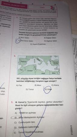 A
A
SOSYAL BİLİMLER TESTI
3
TYT
ya (6-10), Felsefe (11-15), Din Kültürü ve Ahlak Bilgisi (16-20), Din Kültürü ve Ahlak
nda olmayan veya farklı müfredat ile alanlar için Felsefe (21-25) alanlarına ait toplam
Bilimler Testi için ayrılan kısmına işaretleyiniz.
rağmen, komşu
3.
de iç kargaşa
ak onlara baskı
ir.
Bir Osmanlı aydını olan Ömer Talip 1625'teki değerlen-
dirmesinde Avrupalıların Coğrafi Keşiflerle dünyayı tanı-
yıp, gemileri ile önemli limanları ele geçirip Hint ve Çin
mallarının önemlilerini Avrupa'ya, diğerlerini ise İstan-
bul'a İslam ülkelerine getirip beş katı fazla fiyata sattıkla-
rini ve bunlara karşı Osmanlı'nın Yemen kıyılarının ve
ticaretini ele geçirmesini tavsiye etmiştir.
yıkılmasında
ğu söylenebi-
Parçada Osmanlı aydınının tavsiyesi aşağıdaki olay-
lardan hangisi ile gerçekleştirilmeye çalışılmıştır?
SI
A) Mısır Seferi
B) Bağdat Seferi
D) Zigetvar Seferi
C) Hint Deniz Seferi
E) Viyana Kuşatması
Imülk,
olup,
t ehli-
ebi-
|||
O
4.
İtalya
Jispanya
Fas
Cezayir
Libya
Mısır
XIX. yüzyılda siyasi birliğini sağlayan İtalya haritada
belirtilen bölgelerden hangisini işgal etmiştir? 1
A) Fas
B) Mısır
C) Kibris
D) Tunus
E) Libya
5. M. Kemal'in "Egemenlik kayıtsız, şartsız ulusundur."
ilkesi ile ilgili olmayan gelişme aşağıdakilerden han-
gisidir?
A) TBMM'nin açılması
B) Minet Mekteplerinin Açılması
C) Cumhuriyetin ilanı
D) Saltanatın kaldırılması
E) Tems Heyetinin kurulması
Osmanlı
Devleti
Kıbrıs
212203-3
17 Divan Edebi...
16 Cumhuriyet Edebiyatı Şiir
Turk Edebiyat
26 Öğrenme
"Templa