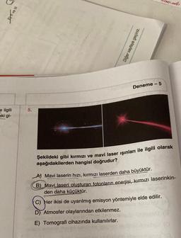 e ilgili
eki gi-
EXI ve III
Diğer sayfaya geçiniz.
com
-5
Deneme -
5.
Şekildeki gibi kırmızı ve mavi laser ışınları ile ilgili olarak
aşağıdakilerden hangisi doğrudur?
A) Mavi laserin hızı, kırmızı laserden daha büyüktür.
dhe e Technist
B) Mavi laseri oluşturan fotonların enerjisi, kırmızı laserinkin-
den daha küçüktür.
(C) Her ikisi de uyarılmış emisyon yöntemiyle elde edilir.
D) Atmosfer olaylarından etkilenmez.
THI
E) Tomografi cihazında kullanılırlar.