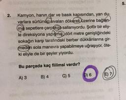 2.
Kamyon, hanin dar ve basık kapısından, yan du-
varlara sürtünüp sıvaları dökerek üzerine bağlan
miş sepetlere çarptıkça sallanıyordu. Şoför bir eliy-
le direksiyona yapışmış, dört metre genişliğindeki
sokağın karşı tarafındaki berber dükkânlarına gir-
meden sola manevra yapabilmeye uğraşıyor, öte-
ki eliyle de bir şeyler yiyordu.
Bu parçada kaç fiilimsi vardır?
A) 3
B) 4
C) 5
(E) 7)
D) 6
5.