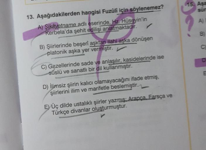 13. Aşağıdakilerden hangisi Fuzûlî için söylenemez?
A) Şikâyetname adlı eserinde, Hz. Hüseyin'in
✓
Kerbela'da şehit edilişi anlatmaktadır.
B) Şiirlerinde beşerî aşktan ilahi aşka dönüşen
platonik aşka yer vermiştir.
C) Gazellerinde sade ve anlaşılır, kasid