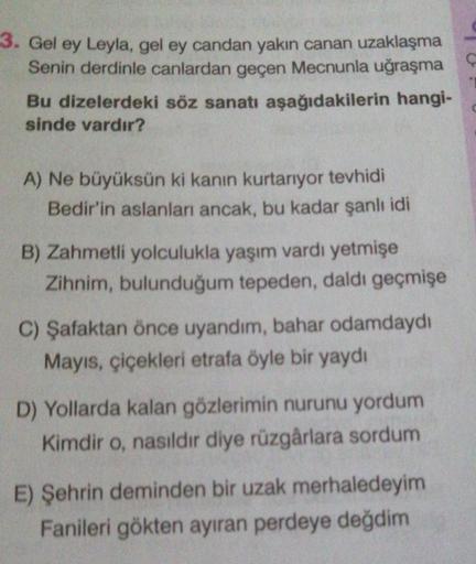 3. Gel ey Leyla, gel ey candan yakin canan uzaklaşma
Senin derdinle canlardan geçen Mecnunla uğraşma C
Bu dizelerdeki söz sanatı aşağıdakilerin hangi-
sinde vardır?
A) Ne büyüksün ki kanın kurtarıyor tevhidi
Bedir'in aslanları ancak, bu kadar şanlı idi
B)