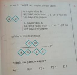 a ve b pozitif tam sayılar olmak üzere,
a sayısından b
sayısına kadar olan, a ve b tek ise
tek sayıların çarpımı
a
b
a sayısından b
sayısına kadar olan, a ve b çift ise
çift sayıların çarpımı
şeklinde tanımlanmıştır.
10
18
= 2^
5
9 +5X11
olduğuna göre, n kaçtır?
C) 7
A) 5
B) 6
D) 8
E) 9
3.