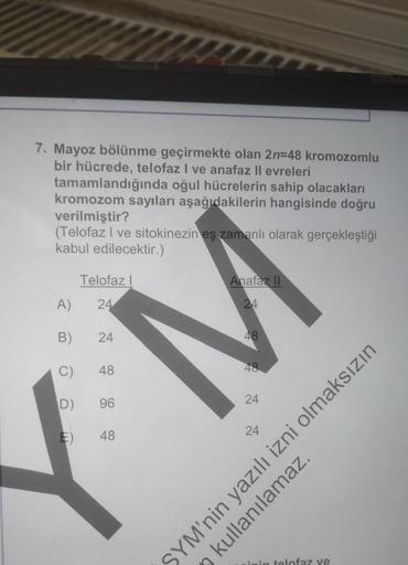 7. Mayoz bölünme geçirmekte olan 2n=48 kromozomlu
bir hücrede, telofaz I ve anafaz II evreleri
tamamlandığında oğul hücrelerin sahip olacakları
kromozom sayıları aşağıdakilerin hangisinde doğru
verilmiştir?
(Telofaz I ve sitokinezin eş zamanlı olarak gerçe