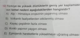 12. Türkiye'de yüksek düzlüklerin geniş yer kaplaması-
nın temel nedeni aşağıdakilerden hangisidir?
A) Alp-Himalaya orojezinin yaşanmış olması
B) Volkanik faaliyetlerden etkilenmiş olması
C) Kayaç çeşidinin fazla olması
D) Kırıklı yapının yaygın olması
E) Epirojenik hareketlerle yükselmeye uğramış olması