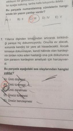 etkileyici bir
lar ayağa kalkmış, tarihe kafa tutuyordu âdeta.
Bu parçada numaralanmış cümlelerin hangi-
sinde bir yazım yanlışı vardır?
B) II
A) I
(C) III
E) V
D) IV
7. Yıllarca dişinden tırnağından artırarak biriktirdi-
ği paraya hiç dokunmuyordu. Onunla ev alacak,
sonunda kendini bir yere ait hissedecekti. Ancak
kimseye dokunmayan, kendi hâlinde olan kardeşi-
nin birden nüks eden hastalığı ona çok dokununca
tüm parasını kardeşinin ameliyatı için harcayıver-
di.
Bu parçada aşağıdaki ses olaylarından hangisi
yoktur?
A) Ünlü düşmesi
B) Ünlü türemesi
CYÜnlü daralması
D) Ünsüz türemesi
E) Ünsüz benzeşmesi