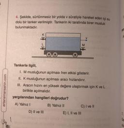 i
ertansinansahin.com
4. Şekilde, sürtünmesiz bir yolda v süratiyle hareket eden içi su
dolu bir tanker verilmiştir. Tankerin iki tarafında birer musluk
bulunmaktadır.
OO
Tankerle ilgili,
1. M musluğunun açılması fren etkisi gösterir.
II. K musluğunun açılması aracı hızlandırır.
III. Aracın hızını en yüksek değere ulaştırmak için K ve L
birlikte açılmalıdır.
yargılarından hangileri doğrudur?
A) Yalnız I
B) Yalnız II
C) I ve II
D) II ve III
* R
E) I, II ve III
yar
A
7.