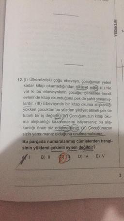 12. (1) Ülkemizdeki çoğu ebeveyn, çocuğunun yeteri
kadar kitap okumadığından şikâyet eder) (II) Ne
var ki bu ebeveynlerin çocuğu, genellikle kendi
evlerinde kitap okunduğuna pek de şahit olmamış-
lardır. (III) Ebeveynde bir kitap okuma alışkanlığı
yokken çocuktan bu yüzden şikâyet etmek pek de
tutarlı bir iş değildir) (IV) Çocuğunuzun kitap oku-
ma alışkanlığı kazanmasını istiyorsanız bu alış-
kanlığı önce siz edinmelisiniz (V) Çocuğunuzun
sizin yansımanız olduğunu unutmamalısınız...
Bu parçada numaralanmış cümlelerden hangi-
sinin yüklemi çekimli eylem değildir?
7
B) II C) IN
D) IV
E) V
YEDIKLIM
3