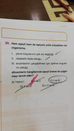 20. Hem eşeyli hem de eşeysiz yolla üreyebilen bir
organizma,
1.
çevre koşularının çok sık değiştiği,
✓
II. rekabetin fazla olduğu,
III. enzimlerinin çalışabilmesi için optimal koşulla-
rin olduğu
dönemlerin hangilerinde eşeyli üreme ile çoğal-
mayı tercih eder?
B) Ive Il
C) I ve III
A) Yalnız I
D) ve III
D) I, II ve H