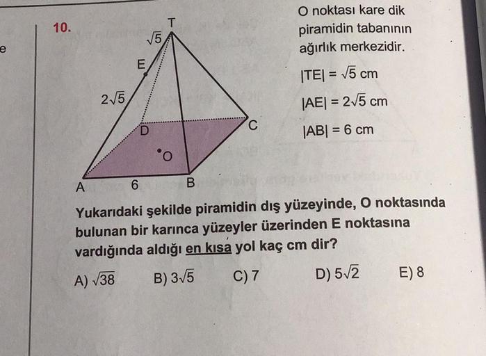 e
O noktası kare dik
piramidin tabanının
ağırlık merkezidir.
|TE| = √5 cm
|AE| = 2√5 cm
C
|AB| = 6 cm
6
Yukarıdaki şekilde piramidin dış yüzeyinde, O noktasında
bulunan bir karınca yüzeyler üzerinden E noktasına
vardığında aldığı en kısa yol kaç cm dir?
A)