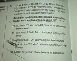 isinin
plum-
3.
Türkiye Selçuklu Devleti ile Doğu Roma Imparator-
luğu arasında 1176'da meydana gelen Miryokefalon
Savaşı'nı Türkler kazanmıştır. Bu savaş Türk tarihi
açısından önemli sonuçlar doğurmuştur.
Buna göre aşağıdakilerden hangisi Miryokefalon
Savaşı'nın sonuçları arasında değildir?
A Bizans'ın Türkleri Anadolu'dan atma umudunun
sona ermesi
B) Batı Anadolu'daki Türk nüfusunun artmaya baş-
laması
CAnadolu'daki Türk egemenliğinin kesinleşmesi
Anadolu için "Türkiye" tabirinin kullanılmaya baş-
Tanması
E) Katolik devletlerin Haçlı Seferlerini başlatması