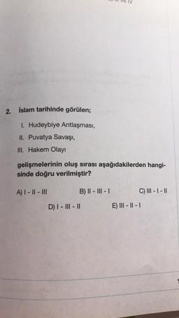 2. İslam tarihinde görülen;
1. Hudeybiye Antlaşması,
II. Puvatya Savaşı,
III. Hakem Olayı
gelişmelerinin oluş sırası aşağıdakilerden hangi-
sinde doğru verilmiştir?
A) I-II-III
B) II-III-I
C) III - I - II
D) I-III-II
E) III - II - I