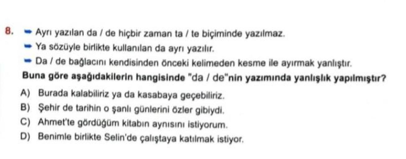 8.
Ayrı yazılan da/de hiçbir zaman ta / te biçiminde yazılmaz.
Ya sözüyle birlikte kullanılan da ayrı yazılır.
-Da / de bağlacını kendisinden önceki kelimeden kesme ile ayırmak yanlıştır.
Buna göre aşağıdakilerin hangisinde "da / de"nin yazımında yanlışlık