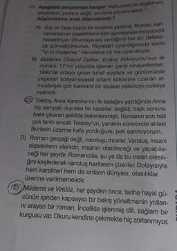 25. Aşağıdaki parçalardan hangisi "Kalburüstü bir eleştirmen,
eleştirisini, yazana değil; yazılana yöneltmelidir."
düşüncesine uzak düşmektedir?
A) Suç ve Ceza büyük bir incelikle yazılmış. Roman, kah-
ramanlarının yaşadıklarını tüm ayrıntılarıyla okuyucuya
hissettiriyor. Okumaya ara verdiğiniz her an, defalar-
ca şükrediyorsunuz. Rüyadan uyandığınızda sizde
"İyi ki rüyaymış." dercesine bir his uyandırıyor.
B) Babamın Cinayet Defteri, Erdinç Akkoyunlu'nun ilk
romanı. 17'nci yüzyılda işlenen garip cinayetlerden,
1992'de ortaya çıkan tuhaf suçlara ve günümüzde
yaşanan sosyal-siyasal ortam köklerine uzanan at-
mosferiyle çok katmanlı bir siyasal-psikolojik-polisiye
metnidir.
Tolstoy, Anna Karenina'nın ilk taslağını yazdığında Anna
hiç sempati duyulası bir karakter değildi; trajik sonunu
haklı çıkaran şekilde betimlenmişti. Romanın son hâli
çok farklı ancak Tolstoy'un, yaratım sürecinde ahlaki
fikirlerin üzerine kafa yorduğunu pek sanmıyorum.
D) Roman gerçeği değil, varoluşu inceler. Varoluş, insani
olasılıkların alanıdır; insanın olabileceği ve yapabile-
ceği her şeydir. Romancılar, şu ya da bu insan olasılı-
ğını keşfederek varoluş haritasını çizerler. Dolayısıyla
hem karakteri hem de onların dünyası, olasılıklar
üzerine verilmemelidir.
E) Müderris ve Virtüöz, her şeyden önce, tarihe hayal gü-
cünün içinden kapsayıcı bir bakış yöneltmenin yolları-
ni arayan bir roman. İncelikle işlenmiş dili, sağlam bir
kurgusu var. Okuru kendine çekmekte hiç zorlanmıyor.