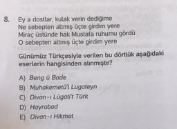 8.
Ey a dostlar, kulak verin dediğime
Ne sebepten altmış üçte girdim yere
Miraç üstünde hak Mustafa ruhumu gördü
O sebepten altmış üçte girdim yere
Günümüz Türkçesiyle verilen bu dörtlük aşağıdaki
eserlerin hangisinden alınmıştır?
A) Beng ü Bade
B) Muhakemetü'l Lugateyn
C) Divan-ı Lügati't Türk
D) Hayrabad
E) Divan-ı Hikmet