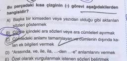 Bu parçadaki kısa çizginin (-) görevi aşağıdakilerden
hangisidir?
A) Başka bir kimseden veya yazıdan olduğu gibi aktarılan
sözleri göstermek
B) Cümle içindeki ara sözleri veya ara cümleleri ayırmak
C) Cümledeki anlamı tamamlayan ve cümlenin dışında ka-
lan ek bilgileri vermek
D) "Arasında, ve, ile, ila, ...-den....-e" anlamlarını vermek
E) Özel olarak vurgulanmak istenen sözleri belirtmek