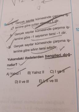 Gerçek
Gerçek sayılar kümesinde çarpma iş-
Olemine göre yutan eleman 1 dir.
Gerçek sayılar kümesinde çarpma iş-
lemine göre -1 sayısının tersi-1 dir.
Gerçek sayılar kümesinde çarpma iş-
lemine göre sıfırın tersi sıfırdır.
Yukarıdaki ifadelerden hangileri doğ-
rudur?
A) Yalnız I B) Yalnız II C) I ve
D) II ve III
E) II ve III
braliyea IXabigA
12