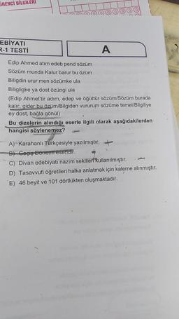 GRENCİ BİLGİLERİ
EBİYATI
R-1 TESTİ
A
Edip Ahmed atım edeb pend sözüm
Sözüm munda Kalur barur bu özüm
Biligdin urur men sözümke ula
Biligligke ya dost özüngi ula
(Edip Ahmet'tir adım, edep ve öğüttür sözüm/Sözüm burada
kalır, gider bu özüm/Bilgiden vururum sözüme temel/Bilgiliye
ey dost, bağla gönül)
75009
Bu dizelerin alındığı eserle ilgili olarak aşağıdakilerden
hangisi söylenemez?
A) Karahanlı Türkçesiyle yazılmıştır.
B) Geçiş Dönemreseridir.
C) Divan edebiyatı nazım sekilleri kullanılmıştır.
D) Tasavvufi öğretileri halka anlatmak için kaleme alınmıştır.
E) 46 beyit ve 101 dörtlükten oluşmaktadır.