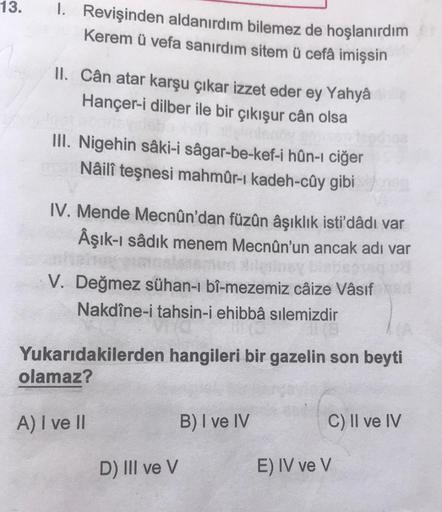 13.
1. Revişinden aldanırdım bilemez de hoşlanırdım
Kerem ü vefa sanırdım sitem ü cefâ imişsin
II. Cân atar karşu çıkar izzet eder ey Yahyâ chip
Hançer-i dilber ile bir çıkışur cân olsa
III. Nigehin sâki-i sâgar-be-kef-i hûn-ı ciğer
Nâilî teşnesi mahmûr-ı 