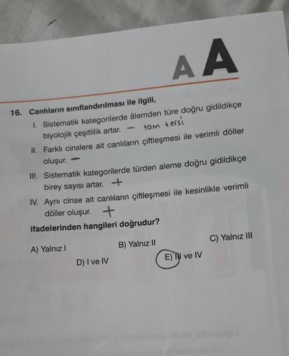 AA
1. Sistematik kategorilerde âlemden türe doğru gidildikçe
biyolojik çeşitlilik artar.
-
tam tersi
II. Farklı cinslere ait canlıların çiftleşmesi ile verimli döller
oluşur.
III. Sistematik kategorilerde türden aleme doğru gidildikçe
birey sayısı artar. +