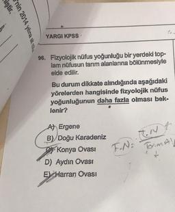 miştir.
nin 2014 yılına ait nöti
YARGI KPSS'
96. Fizyolojik nüfus yoğunluğu bir yerdeki top-
lam nüfusun tarım alanlarına bölünmesiyle
elde edilir.
Bu durum dikkate alındığında aşağıdaki
yörelerden hangisinde fizyolojik nüfus
yoğunluğunun daha fazla olması bek-
lenir?
A) Ergene
B) Doğu Karadeniz
Konya Ovası
F.N.. IN
D) Aydın Ovası
E Harran Ovası
Torim A!