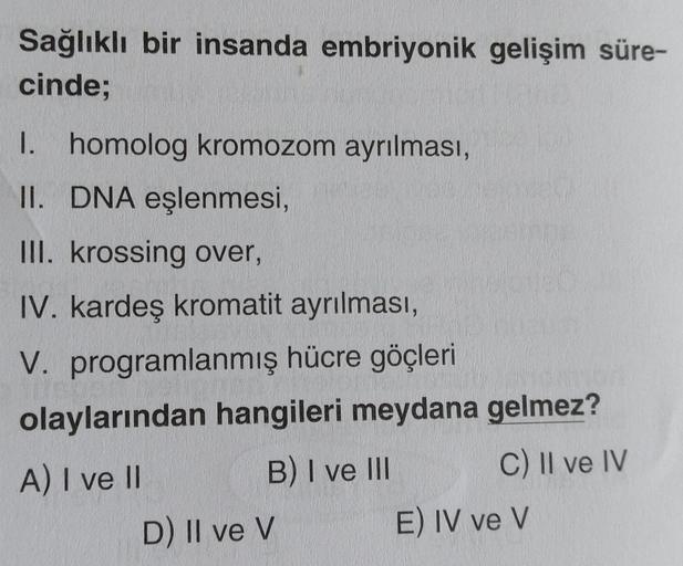 Sağlıklı bir insanda embriyonik gelişim süre-
cinde;
I. homolog kromozom ayrılması,
II. DNA eşlenmesi,
III. krossing over,
IV. kardeş kromatit ayrılması,
V. programlanmış hücre göçleri
olaylarından hangileri meydana gelmez?
A) I ve II
B) I ve III
C) II ve