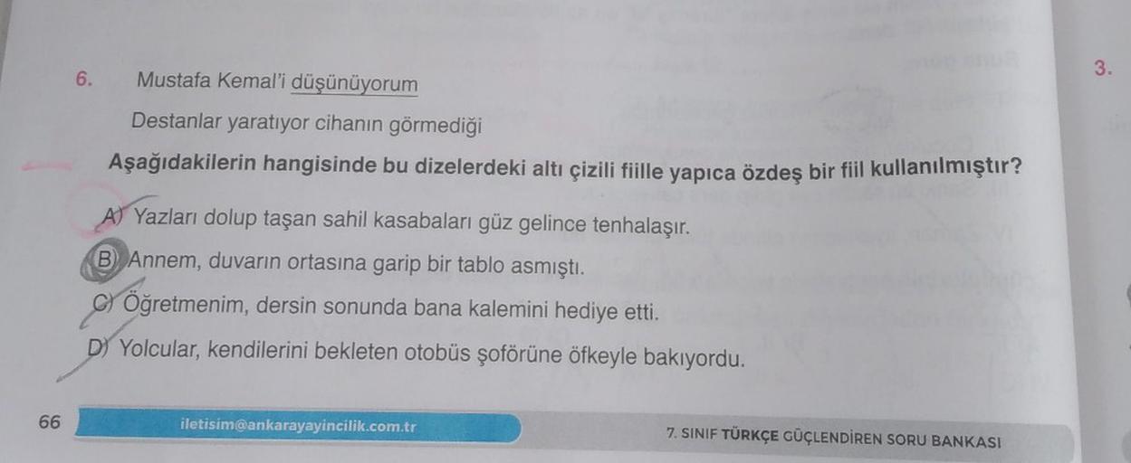 3.
Mustafa Kemal'i düşünüyorum
Destanlar yaratıyor cihanın görmediği
Aşağıdakilerin hangisinde bu dizelerdeki altı çizili fiille yapıca özdeş bir fiil kullanılmıştır?
A) Yazları dolup taşan sahil kasabaları güz gelince tenhalaşır.
B Annem, duvarın ortasına