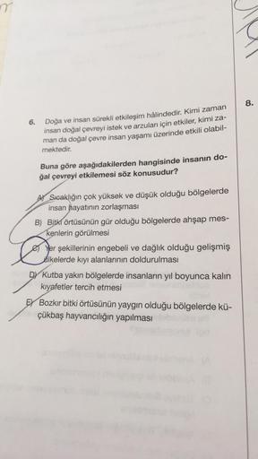 6.
Doğa ve insan sürekli etkileşim hâlindedir. Kimi zaman
insan doğal çevreyi istek ve arzuları için etkiler, kimi za-
man da doğal çevre insan yaşamı üzerinde etkili olabil-
mektedir.
Buna göre aşağıdakilerden hangisinde insanın do-
ğal çevreyi etkilemesi