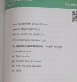 1. Yeşil pencerenden bir gül at bana,
Işıklarla dolsun kalbimin içi.
Geldim işte mevsim gibi kapına
Gözlerimde bulut, saçlarımda çiy.
Bu dizelerde aşağıdakilerden hangisi yoktur?
A) Niteleme sıfatı
B) Belirtme sıfatı
C) Belirtisiz isim tamlaması
D) İyelik eki almış sözcükler
E) ilgeç
Karma
01:0