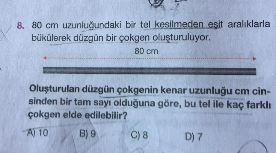 8. 80 cm uzunluğundaki bir tel kesilmeden eşit aralıklarla
bükülerek düzgün bir çokgen oluşturuluyor.
80 cm
Oluşturulan düzgün çokgenin kenar uzunluğu cm cin-
sinden bir tam sayı olduğuna göre, bu tel ile kaç farklı
çokgen elde edilebilir?
A) 10
B) 9
C) 8