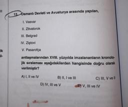 Ik
il-
13. Osmanlı Devleti ve Avusturya arasında yapılan,
I. Vasvar
II. Zitvatorok
III. Belgrad
IV. Ziştovi
V. Pasarofça
antlaşmalarından XVIII. yüzyılda imzalananların kronolo-
jik sıralaması aşağıdakilerden hangisinde doğru olarak
verilmiştir?
A) I, II ve IV
B) II, I ve III
C) III, V ve II
D) IV, III ve V
E) V, III ve IV