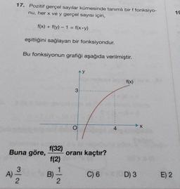 17. Pozitif gerçel sayılar kümesinde tanımlı bir f fonksiyo-
nu, her x ve y gerçel sayısı için,
f(x) + f(y) - 1 = f(x+y)
eşitliğini sağlayan bir fonksiyondur.
Bu fonksiyonun grafiği aşağıda verilmiştir.
Ay
f(x)
Buna göre,
4) 2/20
A)
N/W
f(32)
f(2)
B)
2
3
O
oranı kaçtır?
C) 6
4
D) 3
X
E) 2
19