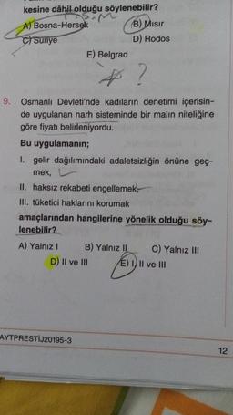 kesine dâhil olduğu söylenebilir?
A) Bosna-Hersek
(B) Mısır
Suriye
D) Rodos
E) Belgrad
4
9. Osmanlı Devleti'nde kadıların denetimi içerisin-
de uygulanan narh sisteminde bir malın niteliğine
göre fiyatı belirleniyordu.
Bu uygulamanın;
I. gelir dağılımındaki adaletsizliğin önüne geç-
mek,
II. haksız rekabeti engellemek,
III. tüketici haklarını korumak
amaçlarından hangilerine yönelik olduğu söy-
lenebilir?
A) Yalnız I
B) Yalnız II
C) Yalnız III
AYTPRESTIJ20195-3
D) II ve III
E) I, II ve III
12