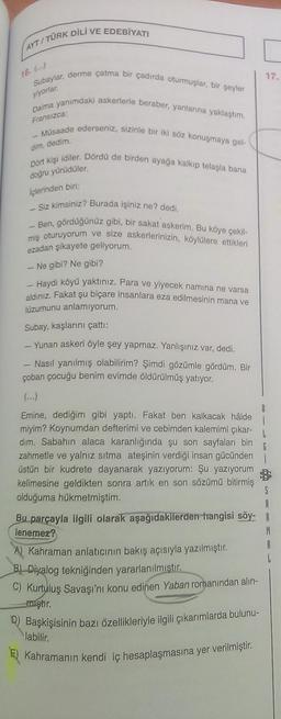 AYT/TÜRK DİLİ VE EDEBİYATI
16. (...)
Subaylar, derme çatma bir çadırda oturmuşlar, bir şeyler
yiyorlar.
Daima yanımdaki askerlerle beraber, yanlarına yaklaştım.
Fransızca:
- Müsaade ederseniz, sizinle bir iki söz konuşmaya gel-
dim, dedim.
Dört kişi idiler. Dördü de birden ayağa kalkıp telaşla bana
doğru yürüdüler.
İçlerinden biri:
Siz kimsiniz? Burada işiniz ne? dedi.
- Ben, gördüğünüz gibi, bir sakat askerim. Bu köye çekil-
miş oturuyorum ve size askerlerinizin, köylülere ettikleri
ezadan şikayete geliyorum.
- Ne gibi? Ne gibi?
- Haydi köyü yaktınız. Para ve yiyecek namina ne varsa
aldınız. Fakat şu biçare insanlara eza edilmesinin mana ve
lüzumunu anlamıyorum.
Subay, kaşlarını çattı:
- Yunan askeri öyle şey yapmaz. Yanlışınız var, dedi.
Nasıl yanılmış olabilirim? Şimdi gözümle gördüm. Bir
çoban çocuğu benim evimde öldürülmüş yatıyor.
Emine, dediğim gibi yaptı. Fakat ben kalkacak hâlde
miyim? Koynumdan defterimi ve cebimden kalemimi çıkar-
dim. Sabahın alaca karanlığında şu son sayfaları bin
zahmetle ve yalnız sıtma ateşinin verdiği insan gücünden
üstün bir kudrete dayanarak yazıyorum: Şu yazıyorum
kelimesine geldikten sonra artık en son sözümü bitirmiş
olduğuma hükmetmiştim.
Bu parçayla ilgili olarak aşağıdakilerden hangisi söy-
lenemez?
A) Kahraman anlatıcının bakış açısıyla yazılmıştır.
B) Diyalog tekniğinden yararlanılmıştır.
C) Kurtuluş Savaşı'nı konu edinen Yaban romanından alın-
mıştır.
D) Başkişisinin bazı özellikleriyle ilgili çıkarımlarda bulunu-
labilir.
E) Kahramanın kendi iç hesaplaşmasına yer verilmiştir.
17.