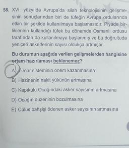 58. XVI. yüzyılda Avrupa'da silah teknolojisinin gelişme-
sinin sonuçlarından biri de tüfeğin Avrupa ordularında
etkin bir şekilde kullanılmaya başlamasıdır. Piyade bir-
liklerinin kullandığı tüfek bu dönemde Osmanlı ordusu
tarafından da kullanılmaya başlanmış ve bu doğrultuda
yeniçeri askerlerinin sayısı oldukça artmıştır.
Bu durumun aşağıda verilen gelişmelerden hangisine
ortam hazırlaması beklenemez?
A) Timar sisteminin önem kazanmasına
B) Hazinenin nakit yükünün artmasına
C) Kapıkulu Ocağındaki asker sayısının artmasına
D) Ocağın düzeninin bozulmasına
E) Cülus bahşişi ödenen asker sayısının artmasına