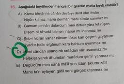 16. Aşağıdaki beyitlerden hangisi bir gazelin matla beyti olabilir?
A) Kamu bîmârina cânân devâ-yı derd ider ihsân
Niçün kılmaz mana dermân meni bîmâr sanmaz mi
B) Gamum pinhân dutardum men didiler yâra kıl rûşen
Disem ol bî-vefâ bilmen inanur mı inanmaz mı
C) Şeb-i hicrân yanar cânum töker kan çeşm-i giryânum
Uyadur halkı efgânum kara bahtum uyanmaz mi
D) Meni cândan usandırdı cefâdan yâr usanmaz mi
Felekler yandı âhumdan murâdum şem'i yanmaz mi
E) Degüldüm men sana mâ'il sen itdün aklumi zâ'il
Mana ta'n eyleyen gâfil seni görgeç utanmaz mı