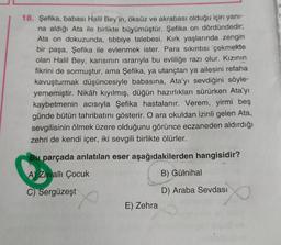 18. Şefika, babası Halil Bey'in, öksüz ve akrabası olduğu için yanı-
na aldığı Ata ile birlikte büyümüştür. Şefika on dördündedir;
Ata on dokuzunda, tibbiye talebesi. Kırk yaşlarında zengin
bir paşa, Şefika ile evlenmek ister. Para sıkıntısı çekmekte
olan Halil Bey, karısının israrıyla bu evliliğe razı olur. Kızının
fikrini de sormuştur, ama Şefika, ya utançtan ya ailesini refaha
kavuşturmak düşüncesiyle babasına, Ata'yı sevdiğini söyle-
yememiştir. Nikâh kıyılmış, düğün hazırlıkları sürürken Ata'yı
kaybetmenin acısıyla Şefika hastalanır. Verem, yirmi beş
günde bütün tahribatını gösterir. O ara okuldan izinli gelen Ata,
sevgilisinin ölmek üzere olduğunu görünce eczaneden aldırdığı
zehri de kendi içer, iki sevgili birlikte ölürler.
Bu parçada anlatılan eser aşağıdakilerden hangisidir?
A) Zavallı Çocuk
B) Gülnihal
C) Sergüzeşt
D) Araba Sevdası
E) Zehra
1: