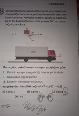 Fen Bilimleri
Sürtünmelerin önemsenmediği ortamda yatay düzlemde
v büyüklüğünde hızla +x yönünde ilerlemekte olan 30m
kütleli kamyona, kamyona düşecek şekilde m kütleli bir
paket 2v büyüklüğündeki hızla yatayla 60° açı yapan
doğrultuda atılıyor.
m
le
-X
➜+X
2v
30m
Buna göre, paket kamyona çarpıp yapıştığına göre,
1. Paketin kamyona uyguladığı itme +x yönündedir.
II. Kamyonun hızı değişmez.
III. Sistemin momentumu korunur.
yargılarından hangileri doğrudur? (cos60° = 0,5)
A) Yalnız I
B) Yalnız II
C) Yalnız III
D) I ve II
E) II ve III
Ko
Pre
mo
DEWYS
60°