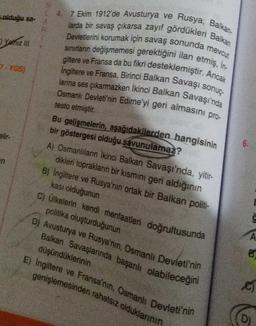 olduğu sa-
Yalniz III
7-YGS)
elir-
n
L 4.
R
7 Ekim 1912'de Avusturya ve Rusya; Balkan-
larda bir savaş çıkarsa zayıf gördükleri Balkan
Devletlerini korumak için savaş sonunda mevcut
sınırların değişmemesi gerektiğini ilan etmiş, İn-
giltere ve Fransa da bu fikri desteklemiştir. Ancak
Ingiltere ve Fransa, Birinci Balkan Savaşı sonuç-
larına ses çıkarmazken İkinci Balkan Savaşı'nda
Osmanlı Devleti'nin Edirne'yi geri almasını pro-
testo etmiştir.
Bu gelişmelerin, aşağıdakilerden hangisinin
bir göstergesi olduğu savunulamaz?
A) Osmanlıların İkinci Balkan Savaşı'nda, yitir-
dikleri toprakların bir kısmını geri aldığının
B) İngiltere ve Rusya'nın ortak bir Balkan politi-
kası olduğunun
C) Ülkelerin kendi menfaatleri doğrultusunda
politika oluşturduğunun
D) Avusturya ve Rusya'nın, Osmanlı Devleti'nin
Balkan Savaşlarında başarılı olabileceğini
düşündüklerinin
E) Ingiltere ve Fransa'nın, Osmanlı Devleti'nin
genişlemesinden rahatsız olduklarının
6.
A
B
c
D)