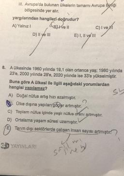 III. Avrupa'da bulunan ülkelerin tamamı Avrupa Birliği
bölgesinde yer alır.
yargılarından hangileri doğrudur?
A) Yalnız I
B) I ve II
C) I ve MI
D) II ve III
E) I, II ve III
"Y"
8. A ülkesinde 1960 yılında 19,1 olan ortanca yaş; 1980 yılında
23'e, 2000 yılında 28'e, 2020 yılında ise 33'e yükselmiştir.
Buna göre A ülkesi ile ilgili aşağıdaki yorumlardan
hangisi yapılamaz?
Sh
A) Doğal nüfus artış hızı azalmıştır.
Ülke dışına yapılan göçler artmıştır.
?
C) Toplam nüfus içinde yaşlı nüfus oranı artmıştır.
D) Ortalama yaşam süresi uzamıştır.
E Tarım dışı sektörlerde çalışan insan sayısı artmıştır.
3D YAYINLARI
e b
sajil