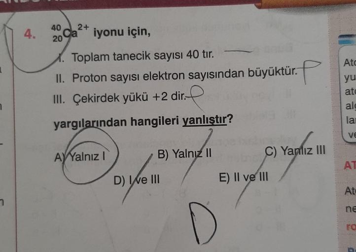 1
7
4.
40 2+
Ca
20
iyonu için,
1. Toplam tanecik sayısı 40 tır.
II. Proton sayısı elektron sayısından büyüktür.
P
III. Çekirdek yükü +2 dir.-
yargılarından hangileri yanlıştır?
200020
AYYalnız I
B) Yalnız II
C) Yanlız III
D
D) Ive III
E) II ve III
Atc
yu
a