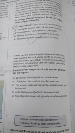 edat ile
Ve tabakalar arasında g
ayrılan kısmına işaretleyin
Osmanlı Devleti'nde sosyal sını
3.
ozkırlar) adlı
nde Müslü-
manlar ora-
igar, Hazar
her zaman mümkündür. Reayadan biri ve hatta bir kön
azam olabilirdi. Nitekim Osmanlı vezirlerinin çoğu dey
veya köle kökenlidir. Reayanın oğlu medreseye gider, mi
ris, kadı, naip vs. olabilir veya seferlere gönüllü olarak kat
timar gediği alabilirdi. Medrese mezunu bir kadı veya müdes
Bu anlayışa bakıldığında Osmanlı Devleti için aşağıdak
ülkesinden
irilir ve bu
seyfiye sınıfına geçip beylerbeyi veya vezir olabilirdi.
lerden hangisi söylenebilir?
A Dikey hareketliliğe uygun bir sosyal yapının bulunduğu
B) Ümmetçi bir anlayışla halkın tek çatı altında toplandığ
Gayrimüslimlerin memuriyetine izin verilmediği
D) Medrese mezunlarının seyfiye sınıfını oluşturduğu
E) Mesleklere dayalı bir tabakalaşmanın var olduğu
4.
Mustafa Kemal'in dünyaya geldiği günlerde Osmanlı Devlet
siyasi, sosyal ve ekonomik alanda sıkıntılı bir dönemden geç
yordu. Yüz yıllardır sahip olduğu topraklar üzerinde hâkimiyeti
ni korumakta ve bu topraklar üzerinde yaşayan toplulukları bir
arada tutmakta zorlanıyordu.
Aşağıdakilerden hangisi bu süreçte yaşanan gelişmeler.
den biri değildir?
A) Balkanlarda azınlık isyanlarının ortaya çıkması
B) Dış borçların ödenmesinde sorunlar yaşanması
C) Yerli esnafın yabancılar karşısında rekabet edecek gücü
kaybetmesi
D) Afrika'daki egemenliğin tamamen sona ermesi
E) Askerî teknolojinin Avrupalı güçlerle mücadele edememesi
5.
Sahipsiz olan memleketin batması haktır;
Sen sahip olursan bu vatan batmayacaktır.
Mehmet Akif Ersoy'un bu dizesi asağıdaki Atatürk ilkele
?
C) ve ll
TOPR Asa
nırları
ne
6. Insa
sah
diğ