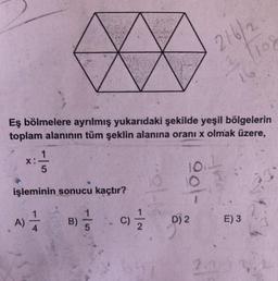 ☆
Eş bölmelere ayrılmış yukarıdaki şekilde yeşil bölgelerin
toplam alanının tüm şeklin alanına oranı x olmak üzere,
X:
x==1/12
5
10.1
işleminin sonucu kaçtır?
A) 1/12
B)
5
elt
ool-
-9) 1/1/2
C)
D) 2
2161
3. 1108
The
2.1
E) 3